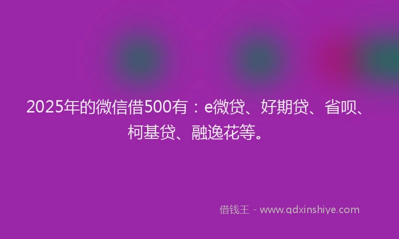 2025年的微信借500有：e微贷、好期贷、省呗、柯基贷、融逸花等。