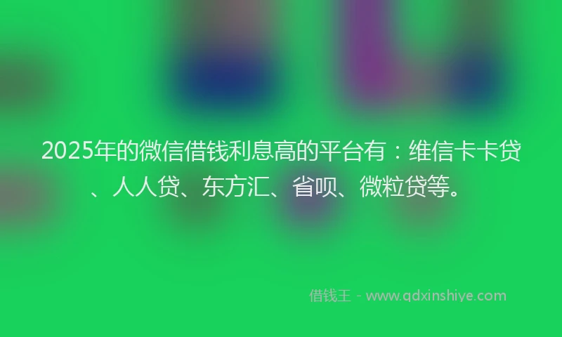 2025年的微信借钱利息高的平台有：维信卡卡贷、人人贷、东方汇、省呗、微粒贷等。