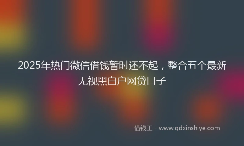 2025年热门微信借钱暂时还不起，整合五个最新无视黑白户网贷口子