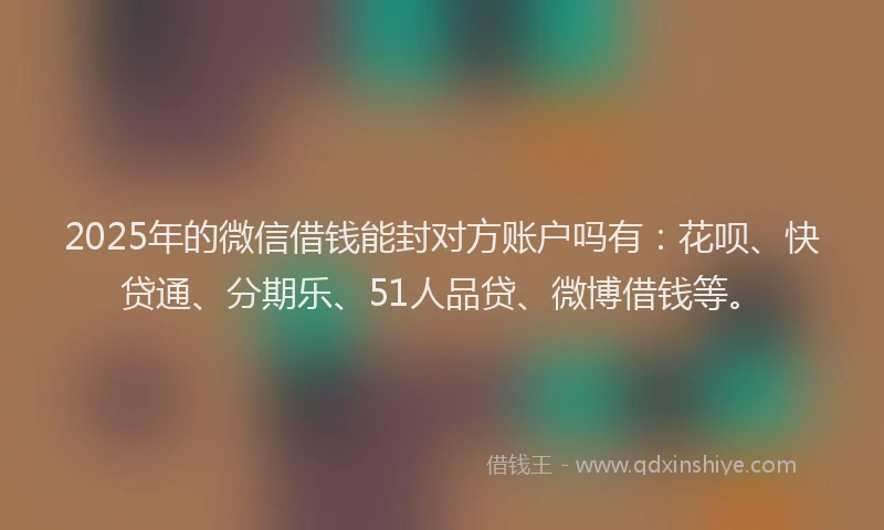 2025年的微信借钱能封对方账户吗有：花呗、快贷通、分期乐、51人品贷、微博借钱等。
