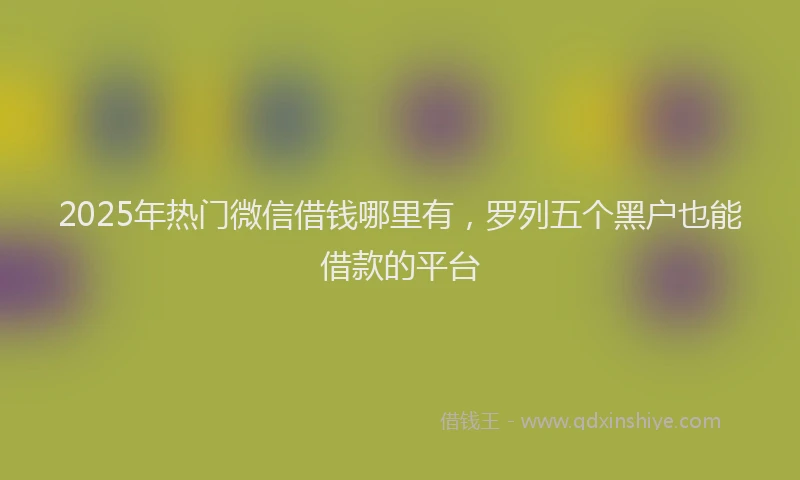2025年热门微信借钱哪里有，罗列五个黑户也能借款的平台