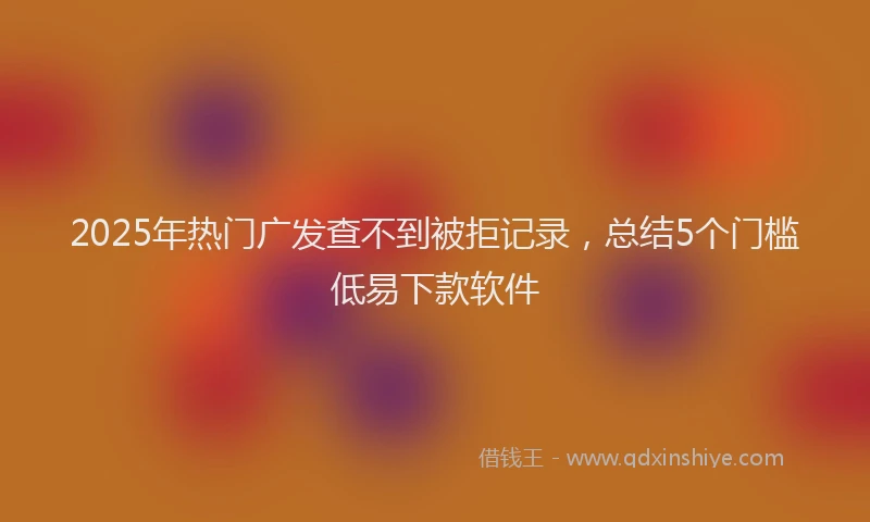 2025年热门广发查不到被拒记录，总结5个门槛低易下款软件