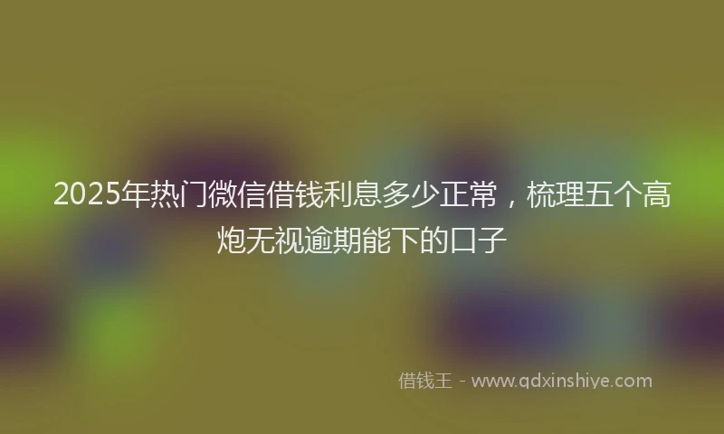 2025年热门微信借钱利息多少正常，梳理五个高炮无视逾期能下的口子