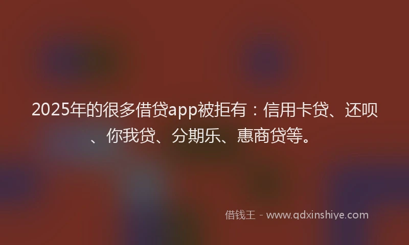 2025年的很多借贷app被拒有：信用卡贷、还呗、你我贷、分期乐、惠商贷等。