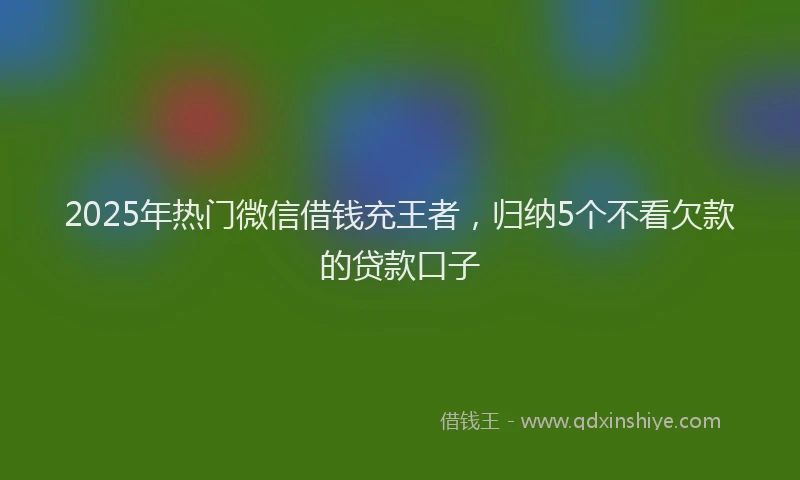 2025年热门微信借钱充王者，归纳5个不看欠款的贷款口子
