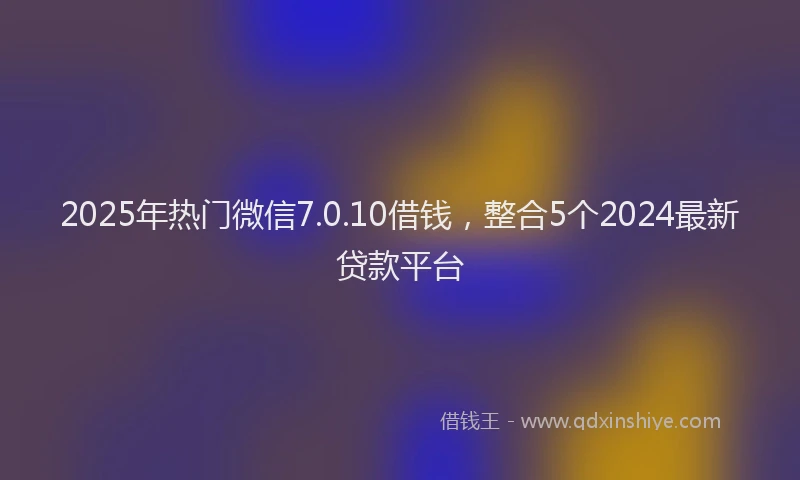 2025年热门微信7.0.10借钱，整合5个2024最新贷款平台
