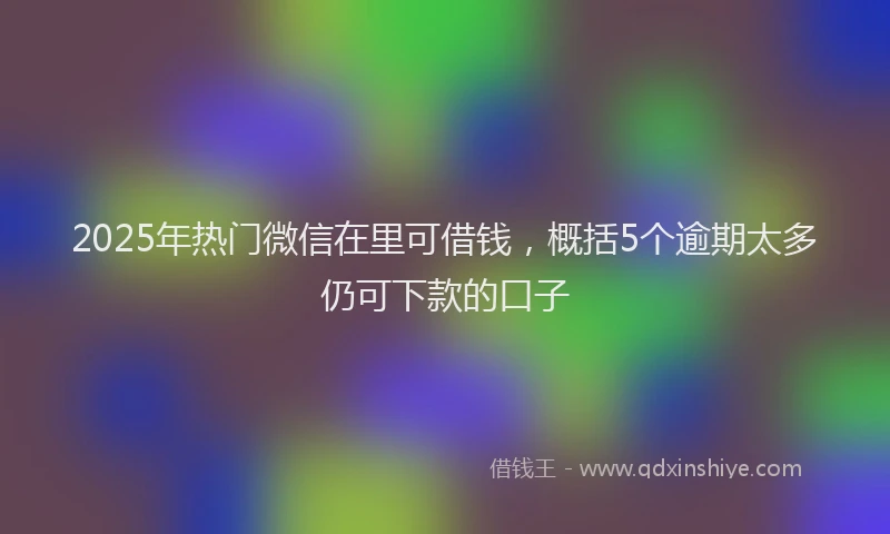 2025年热门微信在里可借钱，概括5个逾期太多仍可下款的口子