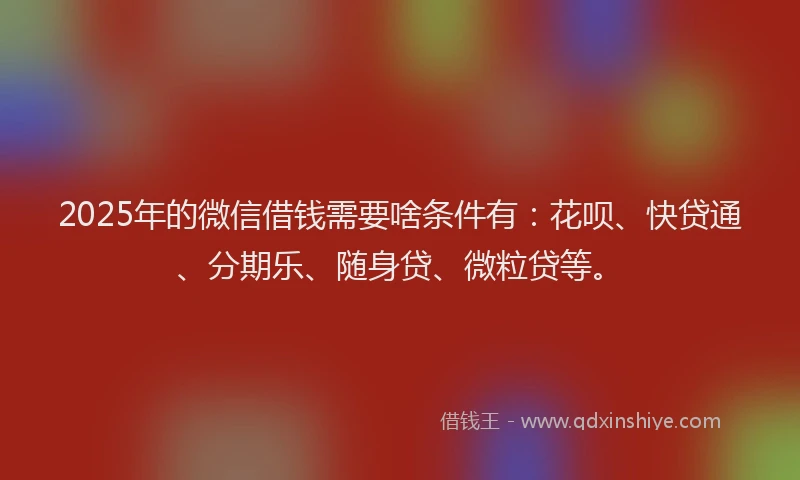 2025年的微信借钱需要啥条件有：花呗、快贷通、分期乐、随身贷、微粒贷等。