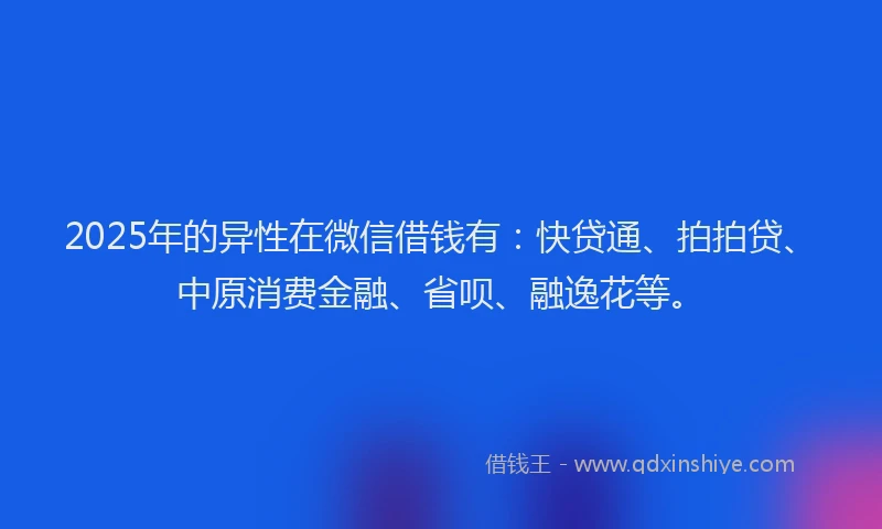 2025年的异性在微信借钱有：快贷通、拍拍贷、中原消费金融、省呗、融逸花等。