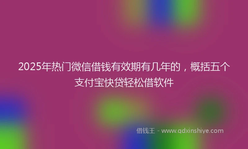 2025年热门微信借钱有效期有几年的，概括五个支付宝快贷轻松借软件