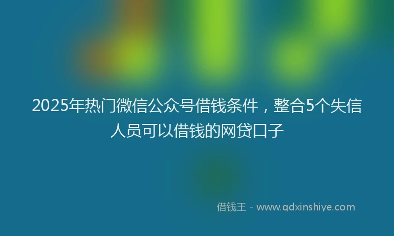 2025年热门微信公众号借钱条件，整合5个失信人员可以借钱的网贷口子