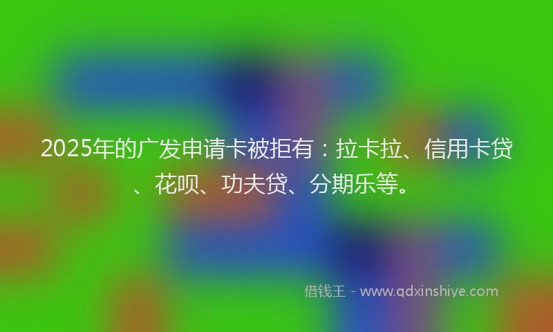 2025年的广发申请卡被拒有：拉卡拉、信用卡贷、花呗、功夫贷、分期乐等。