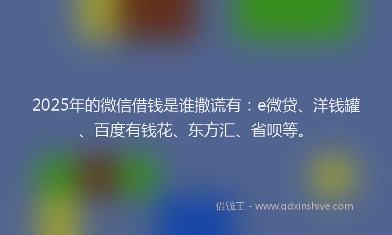 2025年的微信借钱是谁撒谎有：e微贷、洋钱罐、百度有钱花、东方汇、省呗等。