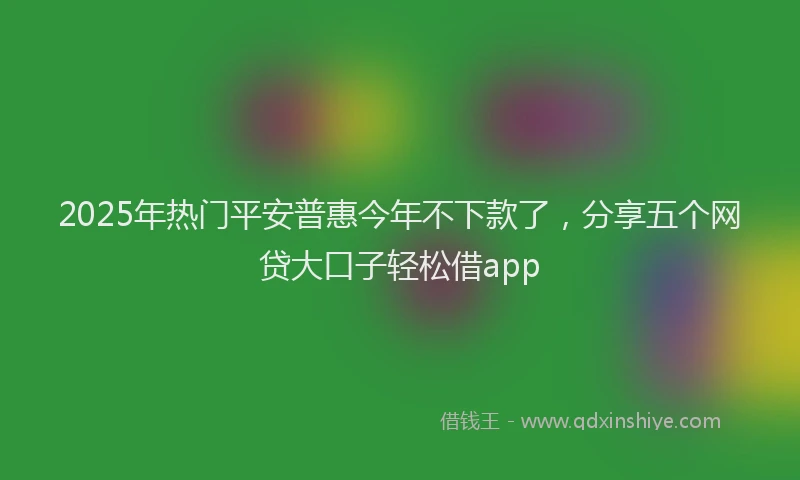 2025年热门平安普惠今年不下款了，分享五个网贷大口子轻松借app