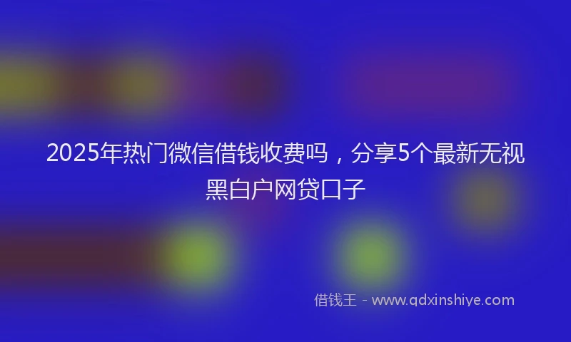2025年热门微信借钱收费吗，分享5个最新无视黑白户网贷口子