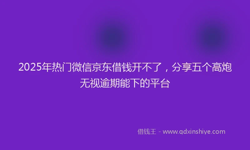 2025年热门微信京东借钱开不了，分享五个高炮无视逾期能下的平台