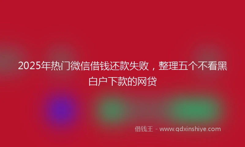 2025年热门微信借钱还款失败，整理五个不看黑白户下款的网贷
