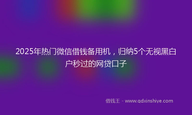 2025年热门微信借钱备用机，归纳5个无视黑白户秒过的网贷口子