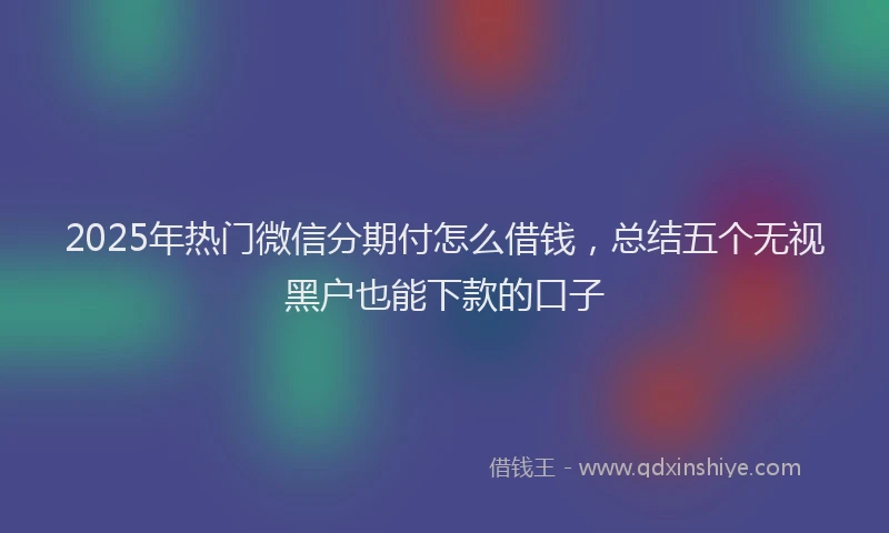 2025年热门微信分期付怎么借钱，总结五个无视黑户也能下款的口子