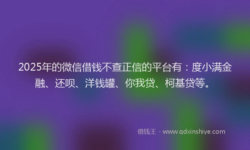 2025年的微信借钱不查正信的平台有：度小满金融、还呗、洋钱罐、你我贷、柯基贷等。