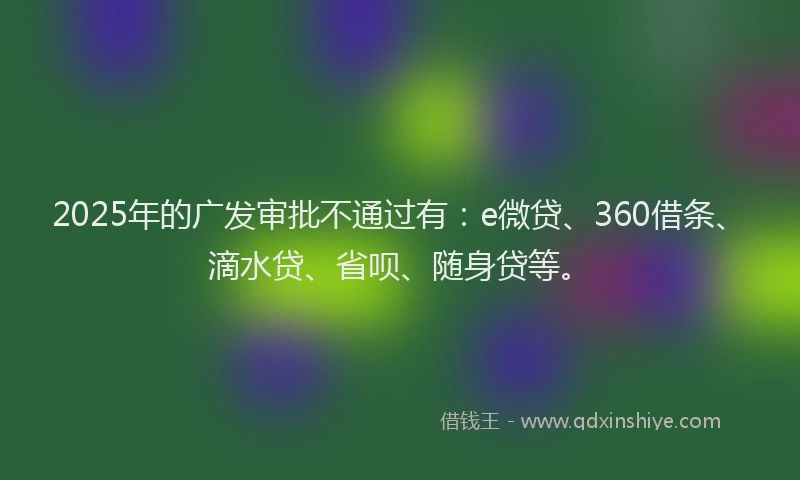 2025年的广发审批不通过有：e微贷、360借条、滴水贷、省呗、随身贷等。