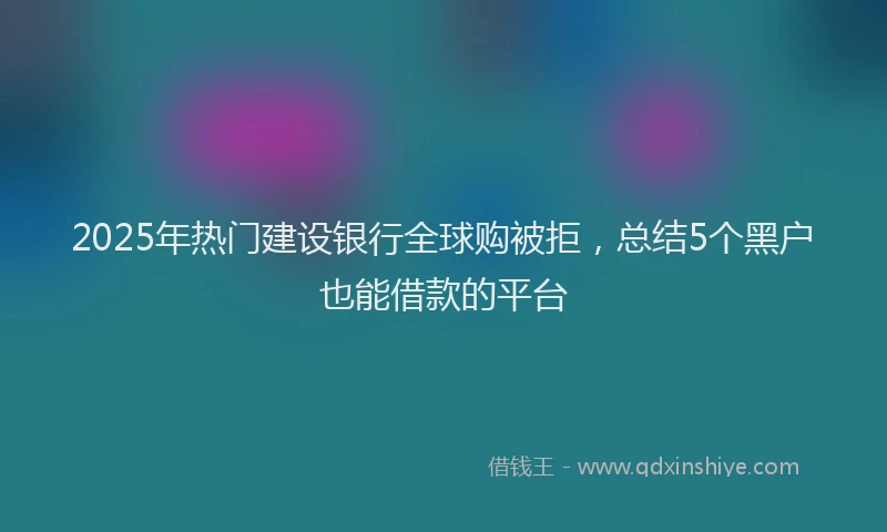 2025年热门建设银行全球购被拒，总结5个黑户也能借款的平台