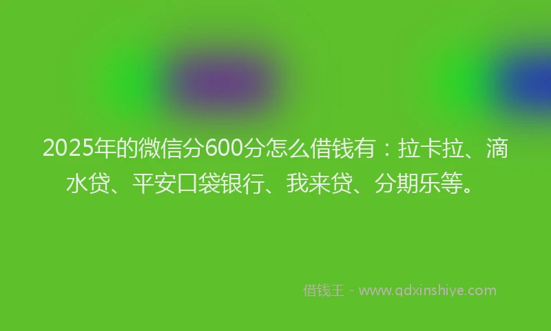 2025年的微信分600分怎么借钱有：拉卡拉、滴水贷、平安口袋银行、我来贷、分期乐等。