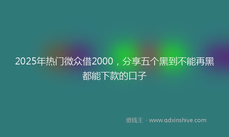 2025年热门微众借2000，分享五个黑到不能再黑都能下款的口子