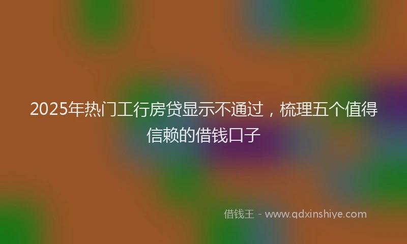 2025年热门工行房贷显示不通过，梳理五个值得信赖的借钱口子