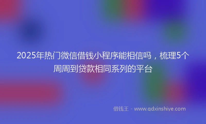 2025年热门微信借钱小程序能相信吗，梳理5个周周到贷款相同系列的平台