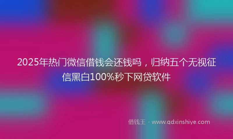 2025年热门微信借钱会还钱吗，归纳五个无视征信黑白100%秒下网贷软件