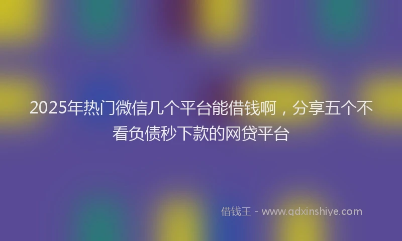 2025年热门微信几个平台能借钱啊，分享五个不看负债秒下款的网贷平台