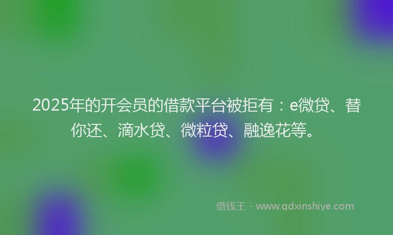 2025年的开会员的借款平台被拒有：e微贷、替你还、滴水贷、微粒贷、融逸花等。