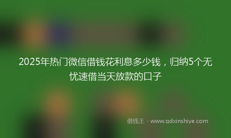 2025年热门微信借钱花利息多少钱，归纳5个无忧速借当天放款的口子