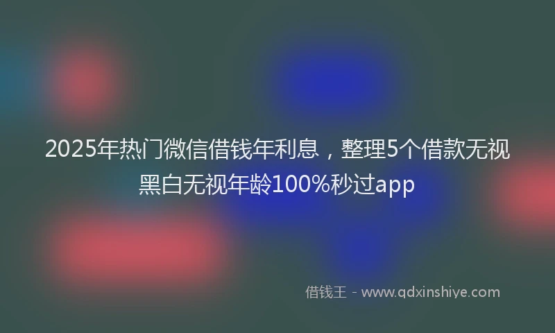 2025年热门微信借钱年利息，整理5个借款无视黑白无视年龄100%秒过app