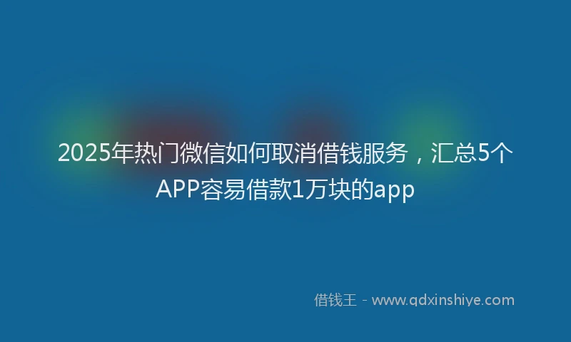2025年热门微信如何取消借钱服务，汇总5个APP容易借款1万块的app