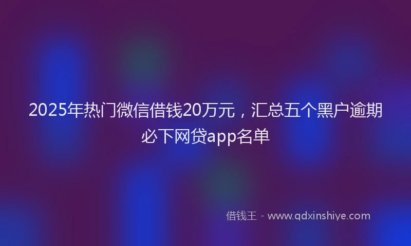 2025年热门微信借钱20万元，汇总五个黑户逾期必下网贷app名单