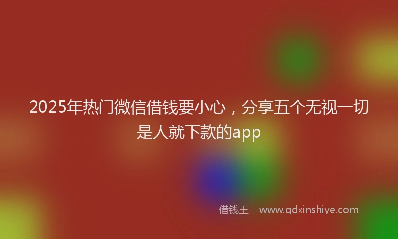 2025年热门微信借钱要小心，分享五个无视一切是人就下款的app