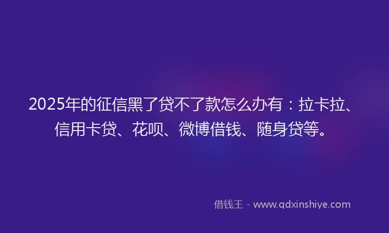 2025年的征信黑了贷不了款怎么办有：拉卡拉、信用卡贷、花呗、微博借钱、随身贷等。