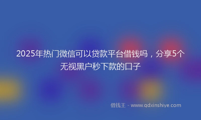 2025年热门微信可以贷款平台借钱吗，分享5个无视黑户秒下款的口子