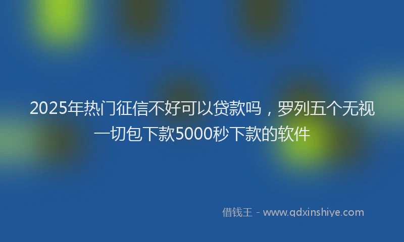 2025年热门征信不好可以贷款吗，罗列五个无视一切包下款5000秒下款的软件