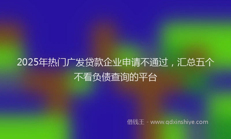 2025年热门广发贷款企业申请不通过，汇总五个不看负债查询的平台