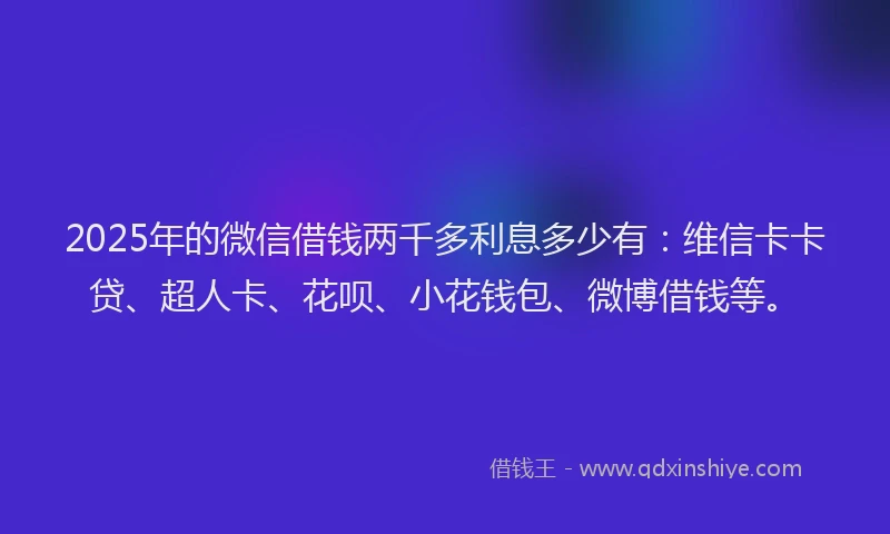 2025年的微信借钱两千多利息多少有：维信卡卡贷、超人卡、花呗、小花钱包、微博借钱等。