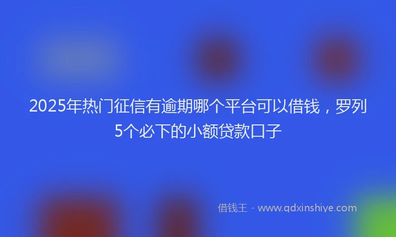 2025年热门征信有逾期哪个平台可以借钱，罗列5个必下的小额贷款口子