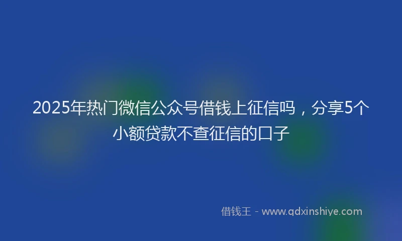 2025年热门微信公众号借钱上征信吗，分享5个小额贷款不查征信的口子