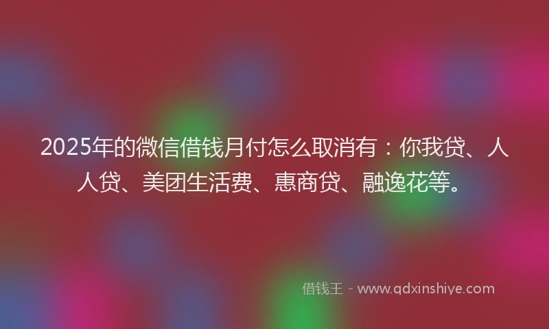 2025年的微信借钱月付怎么取消有：你我贷、人人贷、美团生活费、惠商贷、融逸花等。