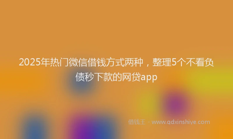 2025年热门微信借钱方式两种，整理5个不看负债秒下款的网贷app