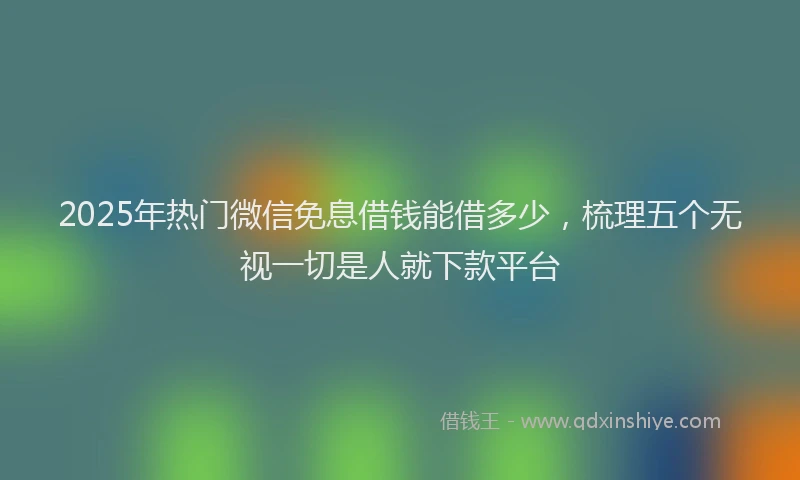 2025年热门微信免息借钱能借多少，梳理五个无视一切是人就下款平台