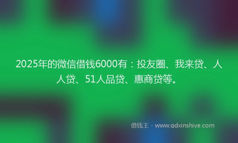2025年的微信借钱6000有：投友圈、我来贷、人人贷、51人品贷、惠商贷等。