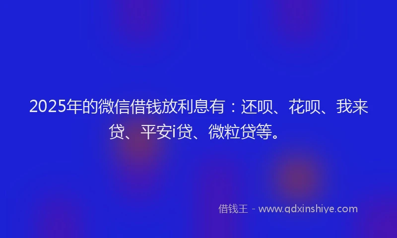 2025年的微信借钱放利息有：还呗、花呗、我来贷、平安i贷、微粒贷等。